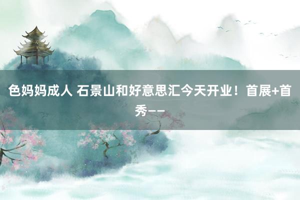 色妈妈成人 石景山和好意思汇今天开业！首展+首秀——