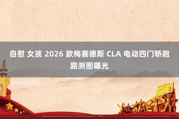 自慰 女孩 2026 款梅赛德斯 CLA 电动四门轿跑路测图曝光