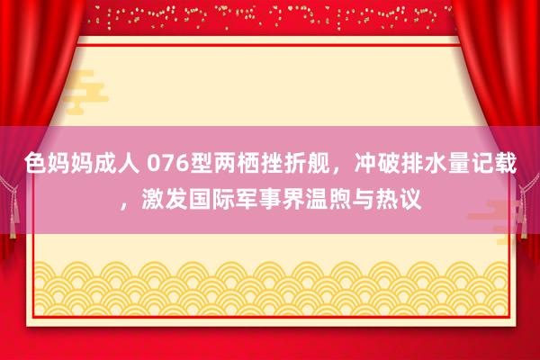 色妈妈成人 076型两栖挫折舰，冲破排水量记载，激发国际军事界温煦与热议