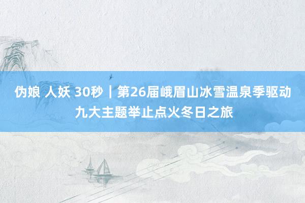 伪娘 人妖 30秒｜第26届峨眉山冰雪温泉季驱动 九大主题举止点火冬日之旅