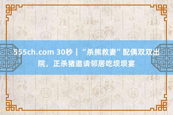 555ch.com 30秒｜“杀熊救妻”配偶双双出院，正杀猪邀请邻居吃坝坝宴
