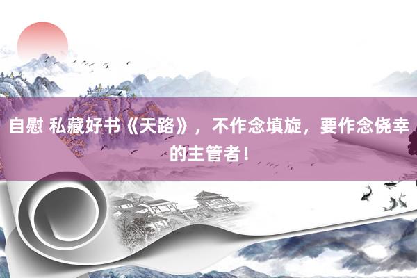 自慰 私藏好书《天路》，不作念填旋，要作念侥幸的主管者！