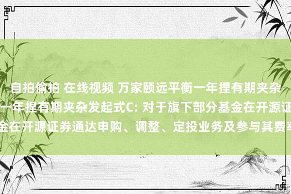 自拍偷拍 在线视频 万家颐远平衡一年捏有期夹杂发起式A,万家颐远平衡一年捏有期夹杂发起式C: 对于旗下部分基金在开源证券通达申购、调整、定投业务及参与其费率优惠举止的公告