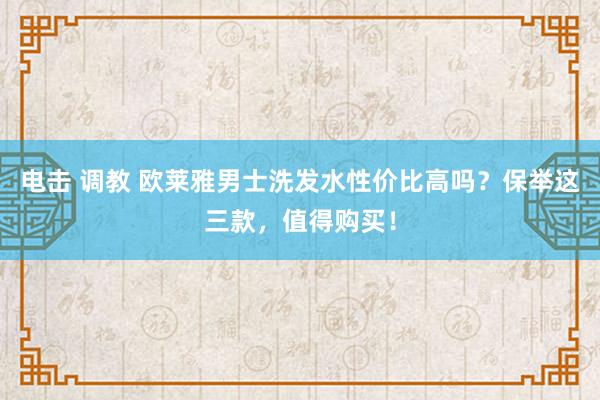 电击 调教 欧莱雅男士洗发水性价比高吗？保举这三款，值得购买！
