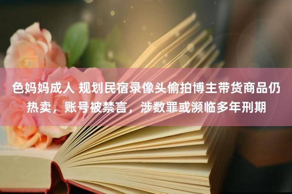 色妈妈成人 规划民宿录像头偷拍博主带货商品仍热卖，账号被禁言，涉数罪或濒临多年刑期