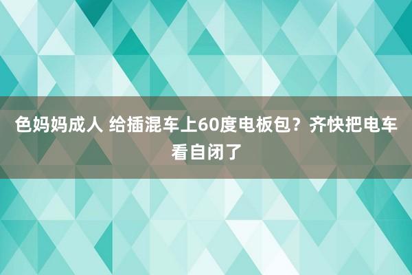 色妈妈成人 给插混车上60度电板包？齐快把电车看自闭了