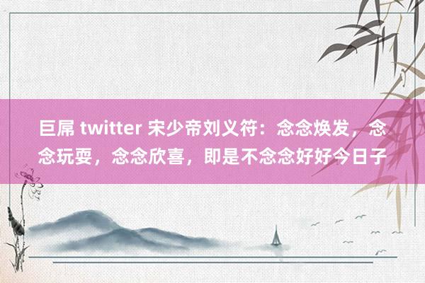 巨屌 twitter 宋少帝刘义符：念念焕发，念念玩耍，念念欣喜，即是不念念好好今日子