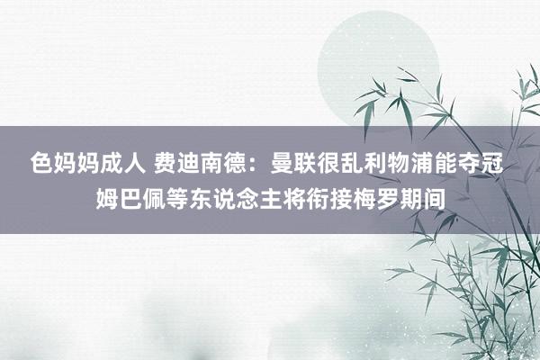 色妈妈成人 费迪南德：曼联很乱利物浦能夺冠 姆巴佩等东说念主将衔接梅罗期间