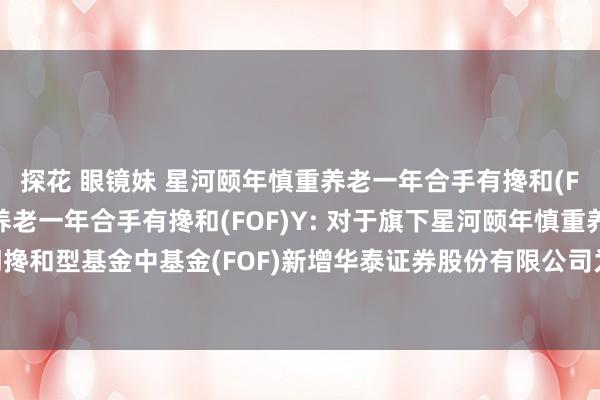 探花 眼镜妹 星河颐年慎重养老一年合手有搀和(FOF)A,星河颐年慎重养老一年合手有搀和(FOF)Y: 对于旗下星河颐年慎重养老酌量一年合手有期搀和型基金中基金(FOF)新增华泰证券股份有限公司为代销机构、灵通定投并插足费率优惠活动的公告