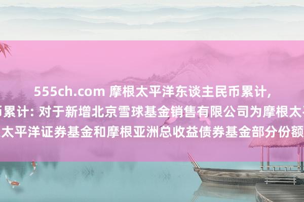 555ch.com 摩根太平洋东谈主民币累计,摩根总收益债东谈主民币累计: 对于新增北京雪球基金销售有限公司为摩根太平洋证券基金和摩根亚洲总收益债券基金部分份额类别内地销售机构的公告