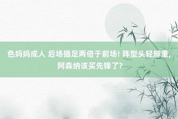色妈妈成人 后场插足两倍于前场! 阵型头轻脚重， 阿森纳该买先锋了?