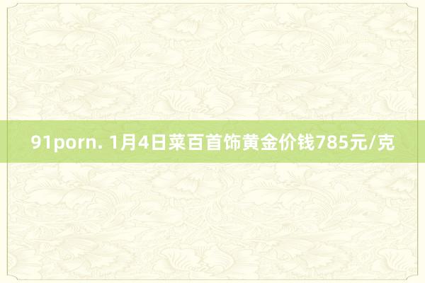 91porn. 1月4日菜百首饰黄金价钱785元/克