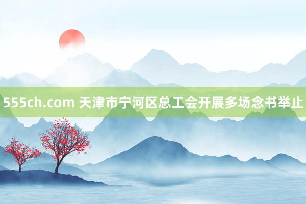 555ch.com 天津市宁河区总工会开展多场念书举止