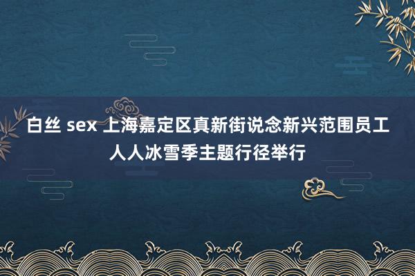 白丝 sex 上海嘉定区真新街说念新兴范围员工人人冰雪季主题行径举行