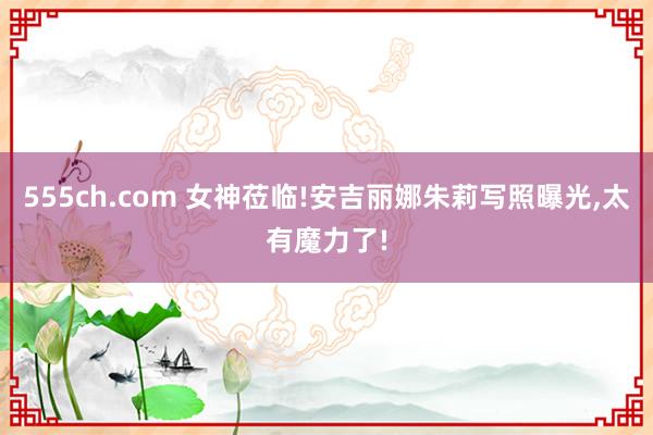 555ch.com 女神莅临!安吉丽娜朱莉写照曝光,太有魔力了!