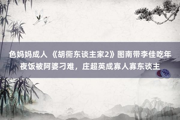 色妈妈成人 《胡衕东谈主家2》图南带李佳吃年夜饭被阿婆刁难，庄超英成寡人寡东谈主