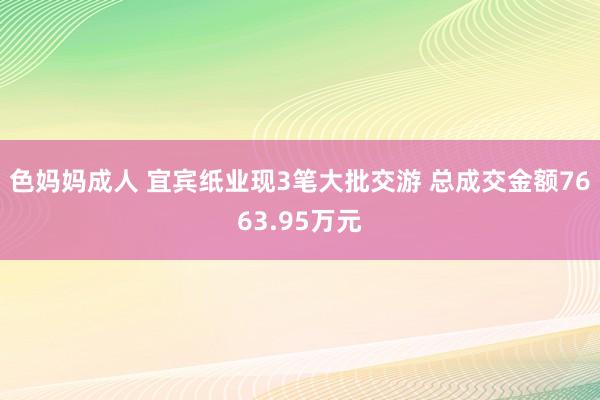 色妈妈成人 宜宾纸业现3笔大批交游 总成交金额7663.95万元