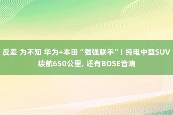 反差 为不知 华为+本田“强强联手”! 纯电中型SUV续航650公里, 还有BOSE音响