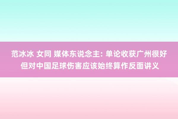 范冰冰 女同 媒体东说念主: 单论收获广州很好 但对中国足球伤害应该始终算作反面讲义
