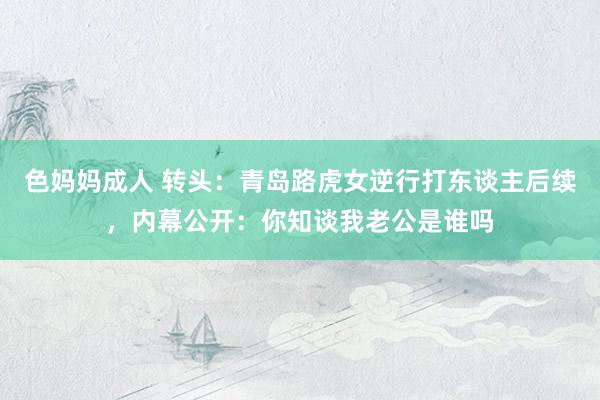 色妈妈成人 转头：青岛路虎女逆行打东谈主后续，内幕公开：你知谈我老公是谁吗