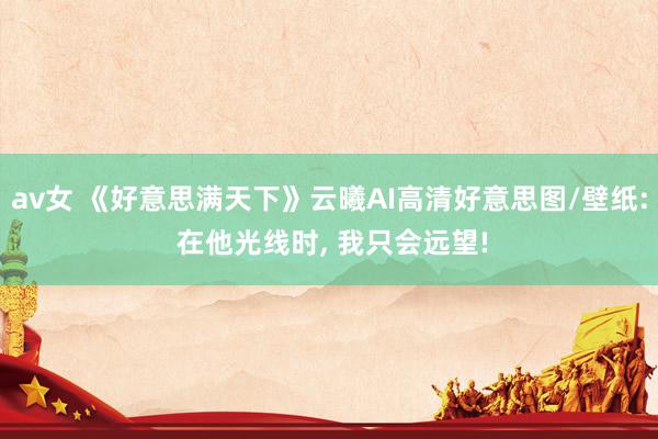 av女 《好意思满天下》云曦AI高清好意思图/壁纸: 在他光线时, 我只会远望!