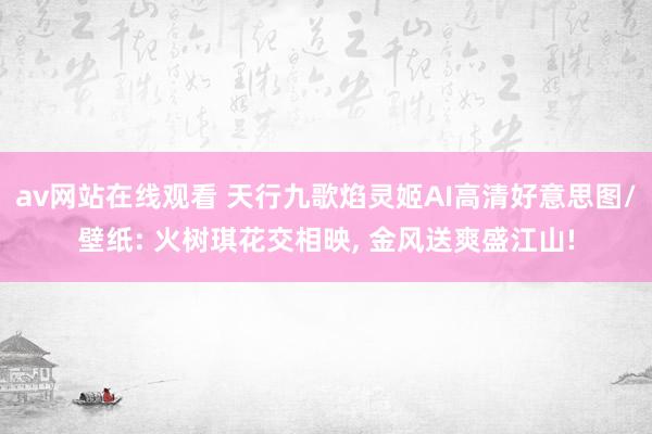 av网站在线观看 天行九歌焰灵姬AI高清好意思图/壁纸: 火树琪花交相映, 金风送爽盛江山!