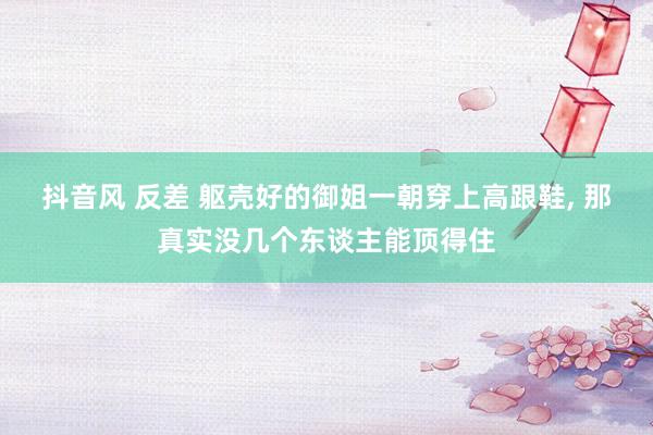 抖音风 反差 躯壳好的御姐一朝穿上高跟鞋, 那真实没几个东谈主能顶得住