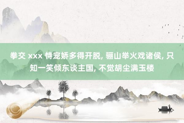 拳交 xxx 恃宠娇多得开脱, 骊山举火戏诸侯, 只知一笑倾东谈主国, 不觉胡尘满玉楼