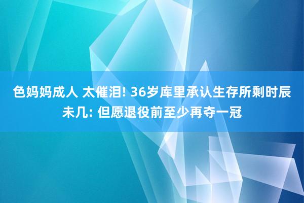色妈妈成人 太催泪! 36岁库里承认生存所剩时辰未几: 但愿退役前至少再夺一冠