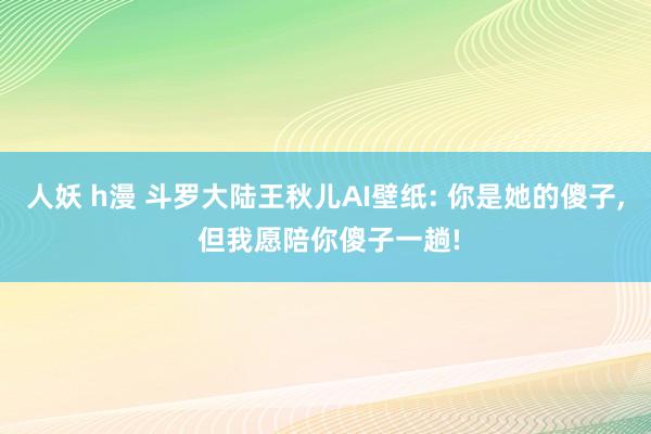 人妖 h漫 斗罗大陆王秋儿AI壁纸: 你是她的傻子, 但我愿陪你傻子一趟!
