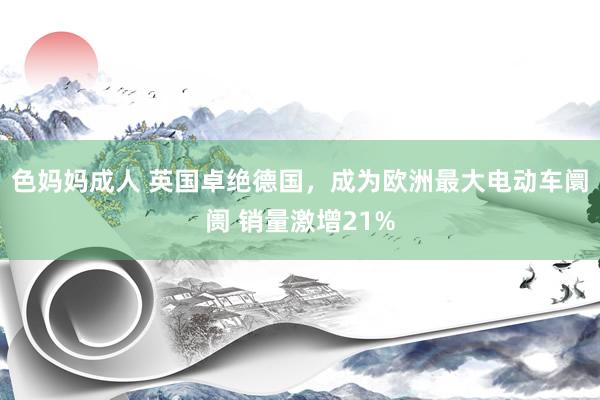 色妈妈成人 英国卓绝德国，成为欧洲最大电动车阛阓 销量激增21%