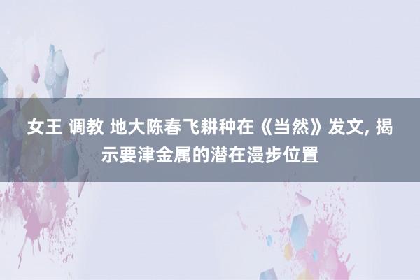 女王 调教 地大陈春飞耕种在《当然》发文, 揭示要津金属的潜在漫步位置