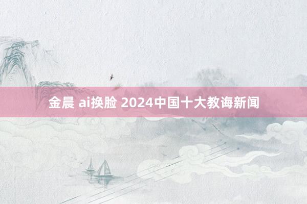 金晨 ai换脸 2024中国十大教诲新闻