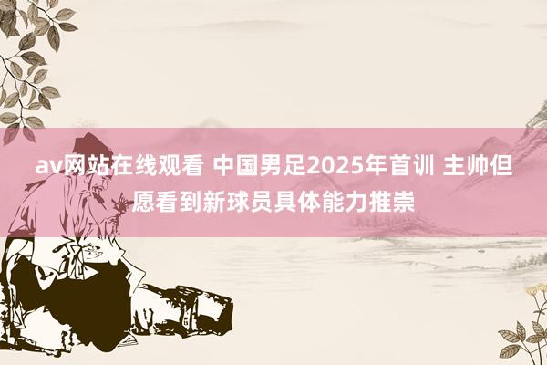 av网站在线观看 中国男足2025年首训 主帅但愿看到新球员具体能力推崇