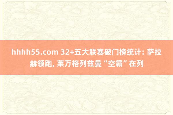 hhhh55.com 32+五大联赛破门榜统计: 萨拉赫领跑， 莱万格列兹曼“空霸”在列