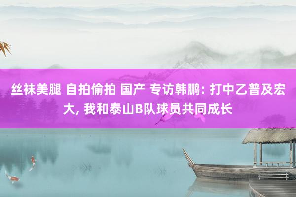 丝袜美腿 自拍偷拍 国产 专访韩鹏: 打中乙普及宏大, 我和泰山B队球员共同成长