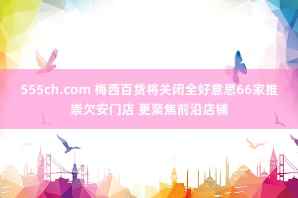 555ch.com 梅西百货将关闭全好意思66家推崇欠安门店 更聚焦前沿店铺