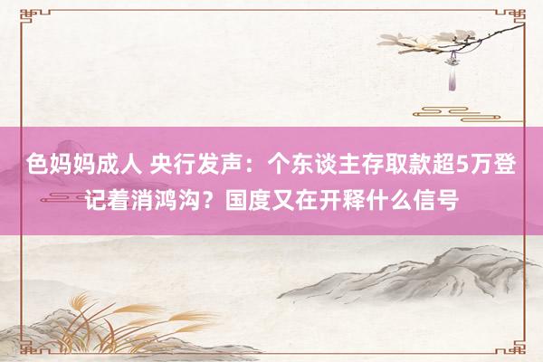 色妈妈成人 央行发声：个东谈主存取款超5万登记着消鸿沟？国度又在开释什么信号