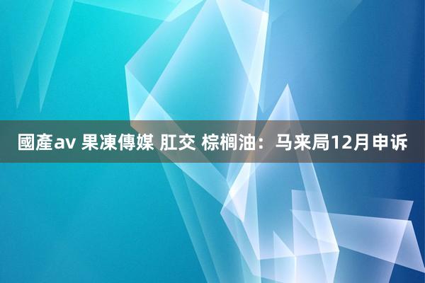 國產av 果凍傳媒 肛交 棕榈油：马来局12月申诉