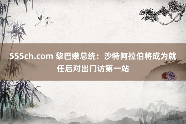 555ch.com 黎巴嫩总统：沙特阿拉伯将成为就任后对出门访第一站