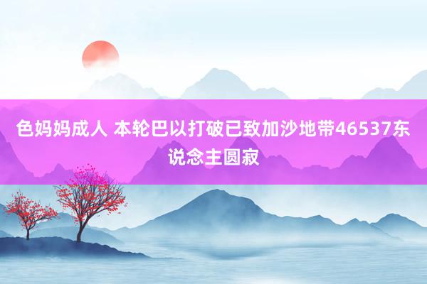 色妈妈成人 本轮巴以打破已致加沙地带46537东说念主圆寂