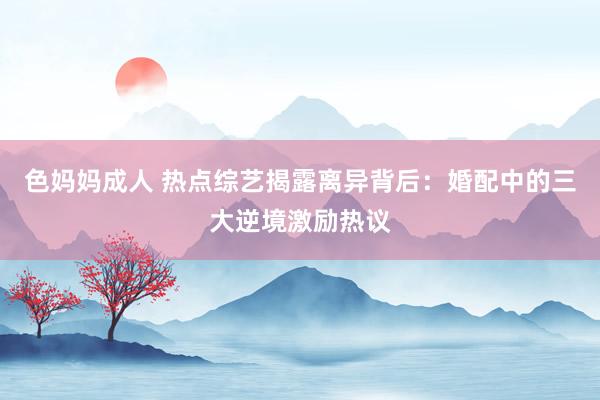 色妈妈成人 热点综艺揭露离异背后：婚配中的三大逆境激励热议