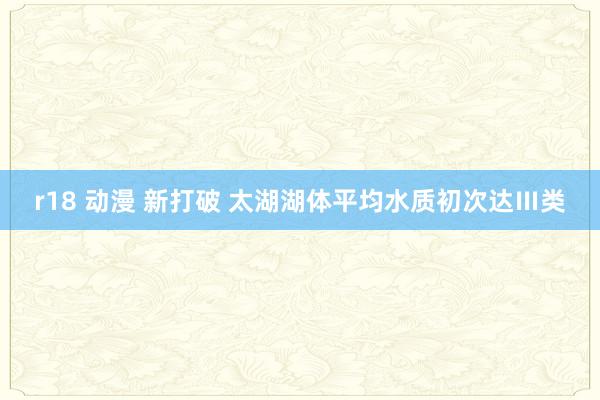 r18 动漫 新打破 太湖湖体平均水质初次达Ⅲ类