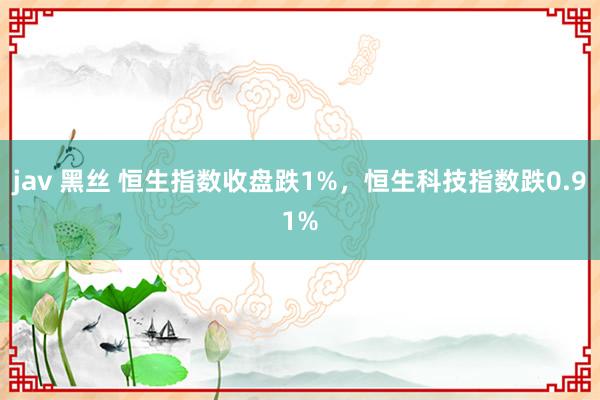 jav 黑丝 恒生指数收盘跌1%，恒生科技指数跌0.91%