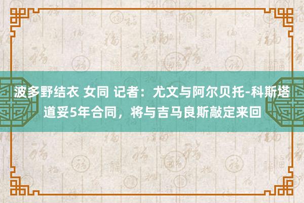 波多野结衣 女同 记者：尤文与阿尔贝托-科斯塔道妥5年合同，将与吉马良斯敲定来回