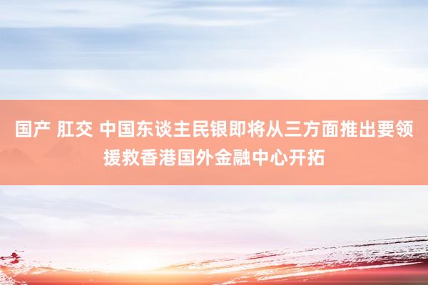 国产 肛交 中国东谈主民银即将从三方面推出要领援救香港国外金融中心开拓