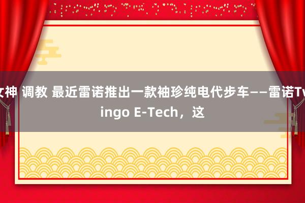 女神 调教 最近雷诺推出一款袖珍纯电代步车——雷诺Twingo E-Tech，这