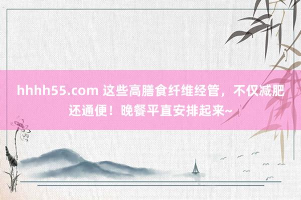 hhhh55.com 这些高膳食纤维经管，不仅减肥还通便！晚餐平直安排起来~