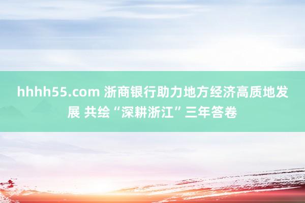 hhhh55.com 浙商银行助力地方经济高质地发展 共绘“深耕浙江”三年答卷