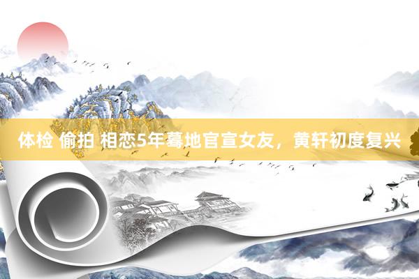 体检 偷拍 相恋5年蓦地官宣女友，黄轩初度复兴